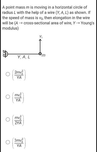 A point mass m is moving in a horizontal circle of
radius L with the help of a wire (Y, A, L) as shown. If
the speed of mass is vo, then elongation in the wire
will be (A → cross-sectional area of wire, Y→ Young's
modulus)
V
m
Y, A, L
2mva
YA
mv.
YA
O
mv.
2YA
3mva
YA