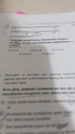 2
1-D 2 E 3 BUD SD 6-A 7 B
"Gelecek endişesine kapılmadan bugünü içinden
10
-11
geldiği gibi coşkuyla yaşayan kaç insan vardır ki
IV
v
şu koca yeryüzünde?"
Yukarıdaki numaralanmış sozcuklerden hangileri-
nin kökü, sözcük türü bakımından diğerlerinden
farklıdır?
A) I ve
B) I ve III
D) III ve IV
C) Il ve in
E) III ve v
Olanlar ve yaralan ayni, antamca aralarında
a veden teskok ortak
une de yer alan at
and to