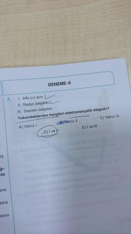 DENEME-6
7.
1. Alfa (a) işini
II. Radyo dalgaları
III. Deprem dalgaları
Yukarıdakilerden hangileri elektromanyetik dalgadır?
C) Yalnız III
B) Yalnız II
A) Yalnız!
E) I ve III
D) I ve
eş
ğl-
da
ane
daha
daha
