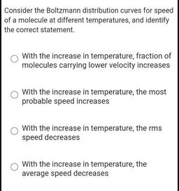 Consider the Boltzmann distribution curves for speed
of a molecule at different temperatures, and identify
the correct statement.
With the increase in temperature, fraction of
molecules carrying lower velocity increases
With the increase in temperature, th