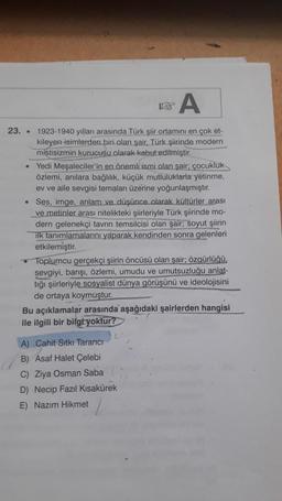 A
23. . 1923-1940 yılları arasında Türk şiir ortamını en çok et-
kileyen isimlerden biri olan sair. Türk şiirinde modern
mistisizmin kurucusu olarak kabul edilmiştir.
• Yedi Meşaleciler'in en önemli ismi olan şair; çocukluk
özlemi, anılara bağlılık, küçük mutluluklarla yetinme,
ev ve aile sevgisi temaları üzerine yoğunlaşmıştır.
• Ses, imge, anlam ve düşünce olarak kültürler arası
ve metinler arası nitelikteki şiirleriyle Türk şiirinde mo-
dern gelenekçi tavrın temsilcisi olan soyut şiirin
ilk tanımlamalarını yaparak kendinden sonra gelenleri
etkilemiştir.
Toplumcu gerçekçi şiirin öncüsü olan şair; özgürlüğü
sevgiyi, barışı, özlemi, umudu ve umutsuzluğu anlat-
tığı şiirleriyle sosyalist dünya görüşünü ve ideolojisini
de ortaya koymuştur.
Bu açıklamalar arasında aşağıdaki şairlerden hangisi
ile ilgili bir bilgi yoktur?
A) Cahit Sıtkı Tarancı
B) Asaf Halet Çelebi
C) Ziya Osman Saba
D) Necip Fazıl Kısakürek
E) Nazım Hikmet