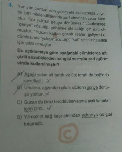 4. Yer-yön zarfları isim çekim eki aldıklarında veya
bir ismi nitelendiklerinde zarf olmaktan çıkar, isim
olur. "Bu yoldan geriye dönülmez." cümlesinde
"geriye" sözcüğü yönelme eki aldığı için isim ol-
muştur. "Yukarı kattan çocuk sesleri geliyordu."
cümle