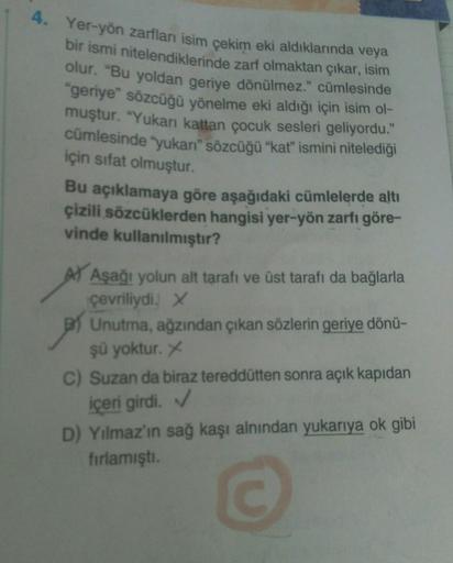 4. Yer-yön zarfları isim çekim eki aldıklarında veya
bir ismi nitelendiklerinde zarf olmaktan çıkar, isim
olur. "Bu yoldan geriye dönülmez." cümlesinde
"geriye" sözcüğü yönelme eki aldığı için isim ol-
muştur. "Yukarı kattan çocuk sesleri geliyordu."
cümle