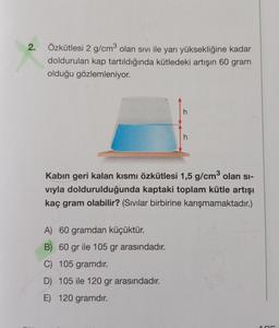 2.
Özkütlesi 2 g/cm3 olan sivi ile yarı yüksekliğine kadar
doldurulan kap tartıldığında kütledeki artışın 60 gram
olduğu gözlemleniyor.
h
Kabin geri kalan kısmı özkütlesi 1,5 g/cm3 olan si-
viyla doldurulduğunda kaptaki toplam kütle artışı
kaç gram olabilir? (Sıvılar birbirine karışmamaktadır.)
A) 60 gramdan küçüktür.
B) 60 gr ile 105 gr arasındadır.
C) 105 gramdır.
D) 105 ile 120 gr arasındadır.
E) 120 gramdır.
