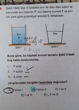 6. Şekil l'deki kap d özkütleli sivi ile dolu iken kabın ta-
banındaki sivi basıncı P, sivi basınç kuvveti F ve sivi-
nin yere göre potansiyel enerjisi E olmaktadır.
SIVI
Boş
Migh-
ign=E
nagt
Şekil 1
Şekil II
P. dgs
Buna göre, bu kaptaki sivinin tamamı Şekil Il'deki
boş kaba doldurulursa;
1.
Partar
II. Fazalır
III. E artar
yargılarından hangileri kesinlikle doğrudur?
A) Yalnız! B) Yalnız II C) I ve II
D) I ve III E) I, II ve III
