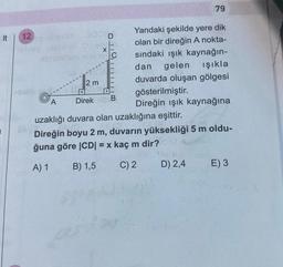 79
12
Yandaki şekilde yere dik
000D
olan bir direğin A nokta-
X
bo
C
sindaki ışık kaynağın-
dan gelen Işıkla
2 m
duvarda oluşan gölgesi
gösterilmiştir.
Direk
Direğin işık kaynağına
uzaklığı duvara olan uzaklığına eşittir.
Direğin boyu 2 m, duvarın yüksekliği 5 m oldu-
ğuna göre (CDI = x kaç m dir?
A) 1
B) 1,5
C) 2
D) 2,4
E) 3
