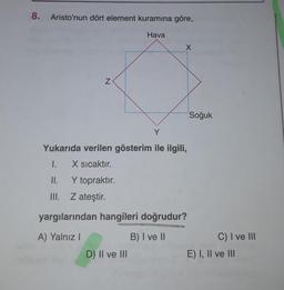 8. Aristo'nun dört element kuramına göre,
Hava
X
N
Soğuk
Y
Yukarıda verilen gösterim ile ilgili,
I.
X sıcaktır.
II. Y topraktır.
III. Z ateştir.
yargılarından hangileri doğrudur?
A) Yalnız!
B) I ve 10
C) I ve III
E) I, II ve III
D) II ve III