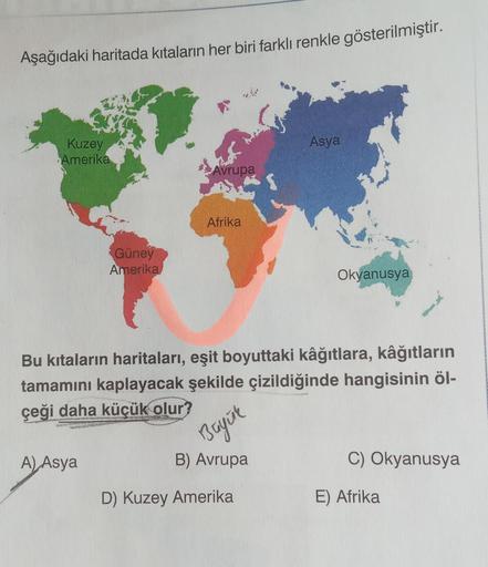 Aşağıdaki haritada kıtaların her biri farklı renkle gösterilmiştir.
Asya
Kuzey
Amerika
Avrupa
Afrika
Güney
Amerika
Okyanusya
Bu kıtaların haritaları, eşit boyuttaki kâğıtlara, kâğıtların
tamamını kaplayacak şekilde çizildiğinde hangisinin öl-
çeği daha küç