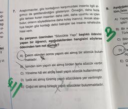 9.
Aşağıdaki
lüm, isim
ku-
eği-
nek
Bliği
7. Araştırmacılar, göz kontağının karşımızdaki insanla ilgili al-
gimızı da şekillendirdiğini gösteriyor. Örneğin, daha fazla
göz teması kuran insanları daha zeki, daha uyumlu ve içten
bulur; onların söylediklerine daha kolay inanırız. Ancak abar-
tiya kaçan göz kontağı delici bakışlar ise insana rahatsızlık
hissi verir.
A) Yapay
işleri
ol-
B) Bir re
Türk
un,
na-
2
Bu parçanın üzerinden “Sözcükte Yapı” başlıklı ödevini
yapan bir öğrenci, aşağıdakilerden hangisini söylerse
ödevinden tam not alamaz?
C) Bilir
şar
len
-?
D) ya
da
A) Çekim ekinden sonra yapım eki almış bir sözcük bulun-
maktadır.
) VI
E) O
k
By isimden isim yapım eki almış birden fazla sözcük vardır.
C) Yönelme hâl eki almış basit yapılı sözcük kullanılmıştır.
D) İyelik eki almış türemiş yapılı sözcüklere yer verilmiştir.
E) Çoğul eki almış birleşik yapılı sözcükler bulunmaktadır.