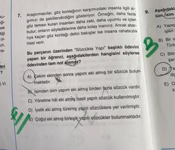 9.
Aşağıdaki
lüm, isim
ku-
eği-
nek
Bliği
7. Araştırmacılar, göz kontağının karşımızdaki insanla ilgili al-
gimızı da şekillendirdiğini gösteriyor. Örneğin, daha fazla
göz teması kuran insanları daha zeki, daha uyumlu ve içten
bulur; onların söylediklerine daha kolay inanırız. Ancak abar-
tiya kaçan göz kontağı delici bakışlar ise insana rahatsızlık
hissi verir.
A) Yapay
işleri
ol-
B) Bir re
Türk
un,
na-
2
Bu parçanın üzerinden “Sözcükte Yapı” başlıklı ödevini
yapan bir öğrenci, aşağıdakilerden hangisini söylerse
ödevinden tam not alamaz?
C) Bilir
şar
len
-?
D) ya
da
A) Çekim ekinden sonra yapım eki almış bir sözcük bulun-
maktadır.
) VI
E) O
k
By isimden isim yapım eki almış birden fazla sözcük vardır.
C) Yönelme hâl eki almış basit yapılı sözcük kullanılmıştır.
D) İyelik eki almış türemiş yapılı sözcüklere yer verilmiştir.
E) Çoğul eki almış birleşik yapılı sözcükler bulunmaktadır.
