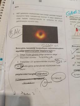 AYT
M87 galaksinin merkezindeki kara deliğin şekildeki fotografi
Dünya'nın farklı noktalarında bulunan 8 radyo teleskopun
ortak hedefe odaklanmasıyla ve verilerinin bir araya
Golzel in
7.
3.
sides metalye
semerdeki se
yüzeyden sóc
getirilmesiyle mümkün oldu.
BAK
Buna göre
maks
Gonnar Isis
Buna göre, karadeliği fotoğraflayan radyoteleskopların
algıladığı elektromanyetik dalgalarla ilgin,
I. Dalga boyları görünür bölge işınlarının dalga
boyundan uzundur. bialötesiyse
II. Frekansları UV ışınlarınınkinden büyüktür. Guv
Kirm
küçü
I. Yeş
x elek
III. Boslukta gama ışınlarıyla eşit büyüklükteki hızla
yayılır.
yargıları
yargılarından hangileri doğrudur?
A) Yalne
B) Yain if
(C) Yalnız III
A Yalnız
DI ve II
E) I ve III
Taru )