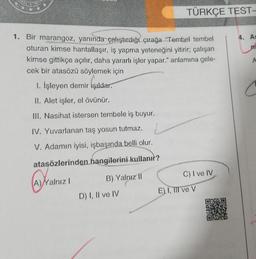 TÜRKÇE TEST-
4. AS
n
1. Bir marangoz, yanında çalıştırdığı çırağa "Tembel tembel
oturan kimse hantallaşır, iş yapma yeteneğini yitirir; çalışan
kimse gittikçe açılır, daha yararlı işler yapar." anlamına gele-
cek bir atasözü söylemek için
1. İşleyen demir Işıldar.
A
C
II. Alet işler, el övünür.
III. Nasihat istersen tembele iş buyur.
IV. Yuvarlanan taş yosun tutmaz.
V. Adamın iyisi, işbaşında belli olur.
atasözlerinden
hangilerini kullanır?
C) I ve IV
A)
Nalnız !
B) Yalnız ||
E) I, TIT ve V
D) I, II ve IV
