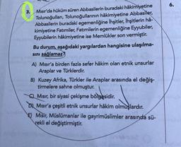 6.
3.
Mısır'da hüküm süren Abbasilerin buradaki hâkimiyetine
Tolunoğulları, Tolunoğullarının hâkimiyetine Abbasiler
,
Abbasilerin buradaki egemenliğine Ihşitler, İhşitlerin hâ-
kimiyetine Fatimiler, Fatimilerin egemenliğine Eyyubiler,
Eyyubilerin hâkimiyetine ise Memlükler son vermiştir.
Bu durum, aşağıdaki yargılardan hangisine ulaşılma-
sini sağlamaz?
A) Mısır'a birden fazla sefer hâkim olan etnik unsurlar
Araplar ve Türklerdir.
B) Kuzey Afrika, Türkler ile Araplar arasında el değiş-
tirmelere sahne olmuştur.
QMısır, bir siyasi çekişme bölgesidir
.
Dj Misir'a çeşitli etnik unsurlar hâkim olmuşlardır
.
E) Misir, Müslümanlar ile gayrimüslimler arasında sü-
rekli el değiştirmiştir.