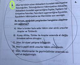 6.
3.
Mısır'da hüküm süren Abbasilerin buradaki hâkimiyetine
Tolunoğulları, Tolunoğullarının hâkimiyetine Abbasiler
,
Abbasilerin buradaki egemenliğine Ihşitler, İhşitlerin hâ-
kimiyetine Fatimiler, Fatimilerin egemenliğine Eyyubiler,
Eyyubilerin hâkimiyetine ise Memlükler son vermiştir.
Bu durum, aşağıdaki yargılardan hangisine ulaşılma-
sini sağlamaz?
A) Mısır'a birden fazla sefer hâkim olan etnik unsurlar
Araplar ve Türklerdir.
B) Kuzey Afrika, Türkler ile Araplar arasında el değiş-
tirmelere sahne olmuştur.
QMısır, bir siyasi çekişme bölgesidir
.
Dj Misir'a çeşitli etnik unsurlar hâkim olmuşlardır
.
E) Misir, Müslümanlar ile gayrimüslimler arasında sü-
rekli el değiştirmiştir.
