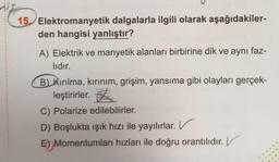 15. Elektromanyetik dalgalarla ilgili olarak aşağıdakiler-
den hangisi yanlıştır?
A) Elektrik ve manyetik alanları birbirine dik ve aynı faz-
lıdır.
B) Kırılma, kırınım, grişim, yansıma gibi olayları gerçek-
leştirirler. <
C) Polarize edilebilirler.
D) Boşlukta işık hızı ile yayılırlar. V
E) Momentumları hızları ile doğru orantılıdır. V