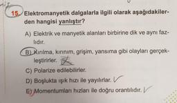 15. Elektromanyetik dalgalarla ilgili olarak aşağıdakiler-
den hangisi yanlıştır?
A) Elektrik ve manyetik alanları birbirine dik ve aynı faz-
lıdır.
B) Kırılma, kırınım, grişim, yansıma gibi olayları gerçek-
leştirirler. <
C) Polarize edilebilirler.
D) Boşlukta işık hızı ile yayılırlar. V
E) Momentumları hızları ile doğru orantılıdır. V
