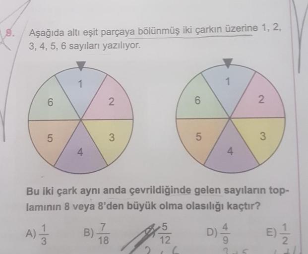 9.
Aşağıda altı eşit parçaya bölünmüş iki çarkın üzerine 1, 2,
3, 4, 5, 6 sayıları yazılıyor.
1
6
2
6
N
5
3
an
5
3
4
4
Bu iki çark aynı anda çevrildiğinde gelen sayıların top-
laminin 8 veya 8'den büyük olma olasılığı kaçtır?
A)
3
7
B)
18
5
12
D)
E
E)
9
2