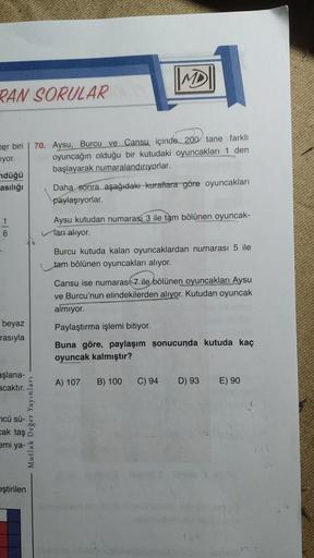 MD
PAN SORULAR
her biri
uyor.
70. Aysu, Burcu ve Cansu içinde 200 tane farklı
oyuncağın olduğu bir kutudaki oyuncaklar 1 den
başlayarak numaralandiriyorlar.
ndüğü
asılığı
Daha sonra aşağıdaki kurallara göre oyuncakları
paylaşıyorlar.
1
Aysu kutudan numaras