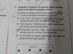hangisi
12. Aşağıdaki cümlelerin hangisinde büyük harflerin
kullanımı ile ilgili bir yanlışlık vardır?
A) Kartal ve şimşek, önceki dönemlerde Yunan tanrı-
si Zeus'u sembolize etmekte kullanılmıştır.
B) Tuna Nehri, Almanya'nın güneybatısında doğar;
Rusya topraklarından Karadeniz'e dökülür.
C) Türk Bayrağı Tüzüğüne göre, çabuk çabuk çeki-
len bayrak, yavaş yavaş indirilir.
DY Türkiye'den kaçırılan 1800 yıllık Yorgun Herkül
Heykeli otuz bir yıl sonra ülkesine döndü.
E) Tevfik Fikret ve Cenap Şahabettin, Servetifunun
Dönemi'nin iki büyük şairidir. V
DA TEK BAŞARIDA TEK O
Test ID:27