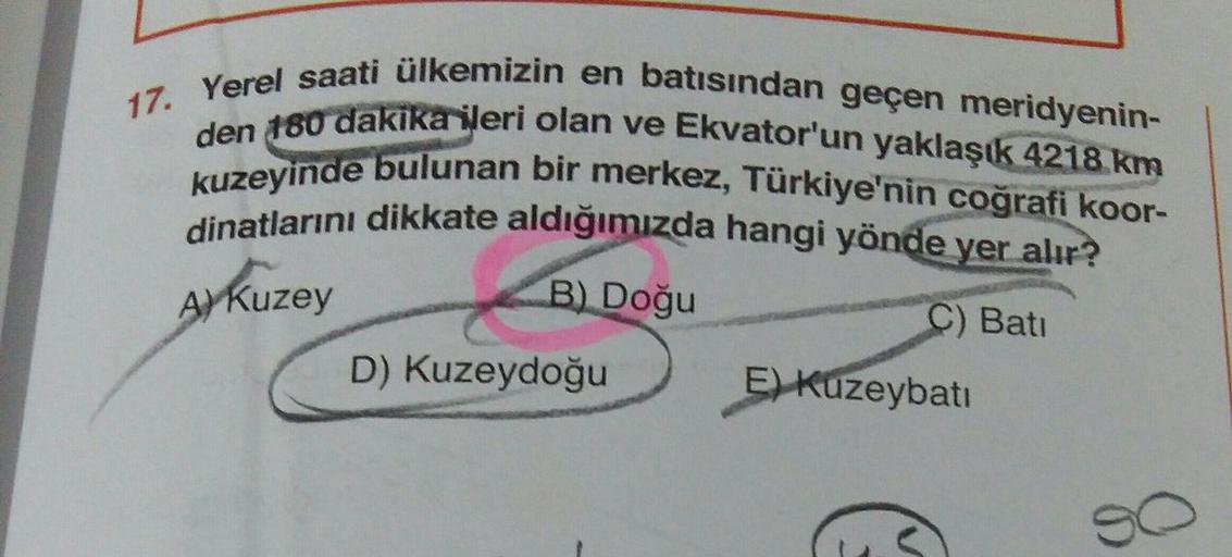 17. Yerel saati ülkemizin en batısından geçen meridyenin-
den 180 dakika ileri olan ve Ekvator'un yaklaşık 4218 km
kuzeyinde bulunan bir merkez, Türkiye'nin coğrafi koor-
dinatlarını dikkate aldığımızda hangi yönde yer alır?
B) Doğu
C) Bati
D) Kuzeydoğu
E)