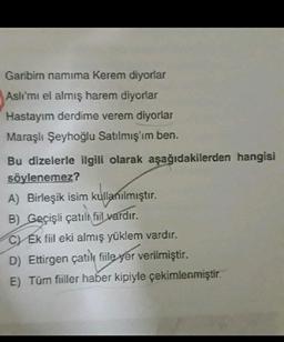 Garibim namima Kerem diyorlar
Aslı'mı el almış harem diyorlar
Hastayım derdime verem diyorlar
Maraşlı Şeyhoğlu Satılmış'ım ben.
Bu dizelerle ilgili olarak aşağıdakilerden hangisi
söylenemez?
A) Birleşik isim kullanılmıştır
.
B) Geçişli çatılı fiil vardır.
C Ek fiil eki almış yüklem vardır.
D) Ettirgen çatile fiile yer verilmiştir.
E) Tüm fiiller haber kipiyle çekimlenmiştir