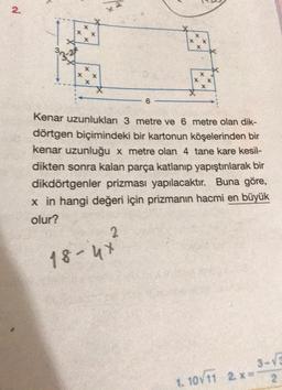 2
.
X
X
X
X
X
x X
X
X X
X
6
Kenar uzunluklar 3 metre ve 6 metre olan dik-
dörtgen biçimindeki bir kartonun köşelerinden bir
kenar uzunluğu x metre olan 4 tane kare kesil-
dikten sonra kalan parça katlanıp yapıştırılarak bir
dikdörtgenler prizması yapılacaktır. Buna göre,
x in hangi değeri için prizmanın hacmi en büyük
olur?
2
18-4x
3-V
1. 10711 2.
