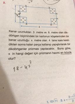 2
.
X
X
X
X
X
x X
X
X X
X
6
Kenar uzunluklar 3 metre ve 6 metre olan dik-
dörtgen biçimindeki bir kartonun köşelerinden bir
kenar uzunluğu x metre olan 4 tane kare kesil-
dikten sonra kalan parça katlanıp yapıştırılarak bir
dikdörtgenler prizması yapılacaktır. Buna göre,
x in hangi değeri için prizmanın hacmi en büyük
olur?
2
18-4x
3-V
1. 10711 2.
