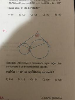 ABCD bir dörtgen, m(BAD) = x, m(ADC) = 2x - 180°
Buna göre, x kaç derecedir?
A) 95
B) 100
C) 105
D) 110
E) 120
11.
1080
D
Şekildeki [AB ve [AD, C noktasında dıştan teğet olan
çemberlere B ve D noktalarında teğettir.
m(BAD) = 108° ise m(BCD) kaç derecedir?
A) 116
B) 118
C) 124
D) 126
E) 128
12.
D
A, çeyrek çemberin