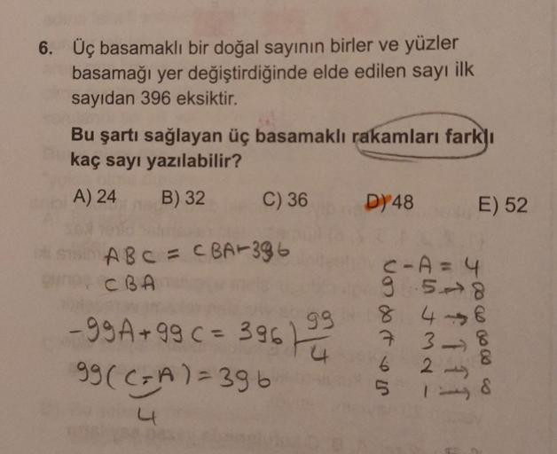 6. Üç basamaklı bir doğal sayının birler ve yüzler
basamağı yer değiştirdiğinde elde edilen sayı ilk
sayıdan 396 eksiktir.
Bu şartı sağlayan üç basamaklı rakamları farklı
kaç sayı yazılabilir?
A) 24
B) 32
C) 36
D) 48
E) 52
A B C = CBA+386
CBA
99
-g9A + 99
