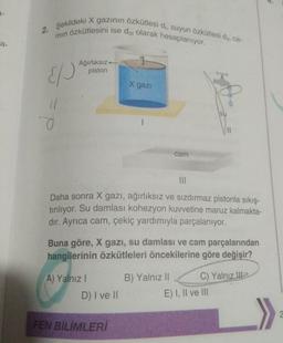 2.
2. Şekildeki X gazinin özkütlesi di, suyun Özkütlesi dus, ca-
min özkütlesini ise di olarak hesaplanıyor.
a
EP
Ağırlıksız
piston
X gazi
su
a
II
cam
III
Daha sonra X gazı, ağırlıksız ve sızdırmaz pistonla sıkıştırılıyor. Su damlası kohezyon kuvvetine maruz kalmakta-
dir. Ayrıca cam, çekiç yardımıyla parçalanıyor.
Buna göre, X gazi, su damlası ve cam parçalarından
hangilerinin özkütleleri öncekilerine göre değişir?
A) Yalnız
B) Yalnız II C) Yalnız
ile
E) I, II ve III
D) I ve 11
FEN BİLİMLERİ