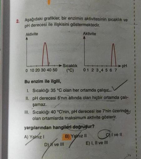 2. Aşağıdaki grafikler, bir enzimin aktivitesinin sıcaklık ve
pH derecesi ile ilişkisini göstermektedir
.
Aktivite
Aktivite
Sıcaklık
(°C)
PH
0 10 20 30 40 50
0 1 2 3 4 5 6 7
Bu enzim ile ilgili,
1. Sıcaklığı 35 °C olan her ortamda çalışır.
II. pH derecesi