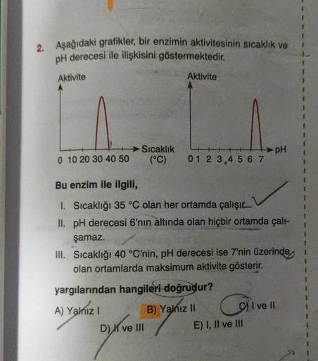 2. Aşağıdaki grafikler, bir enzimin aktivitesinin sıcaklık ve
pH derecesi ile ilişkisini göstermektedir
.
Aktivite
Aktivite
Sıcaklık
(°C)
PH
0 10 20 30 40 50
0 1 2 3 4 5 6 7
Bu enzim ile ilgili,
1. Sıcaklığı 35 °C olan her ortamda çalışır.
II. pH derecesi 