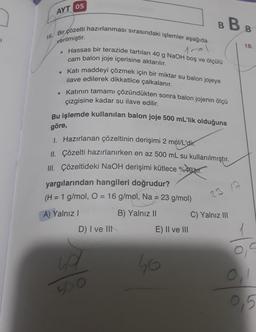 AYT 05
BB :
verilmiştir
.
18.
16. Bir çözelti hazırlanması sırasındaki işlemler aşağıda
Hassas bir terazide tartılan 40 g NaOH boş ve ölçülü
1
cam balon joje içerisine aktarılır.
• Katı maddeyi çözmek için bir miktar su balon jojeye
ilave edilerek dikkatlice çalkalanır.
• Katının tamamı çözündükten sonra balon jojenin ölçü
çizgisine kadar su ilave edilir.
Bu işlemde kullanılan balon joje 500 mL'lik olduğuna
göre,
1. Hazırlanan çözeltinin derişimi 2 mol/L'dir.
II. Çözelti hazırlanırken en az 500 mL su kullanılmıştır.
III. Çözeltideki NaOH derişimi kütlece %4013
yargılarından hangileri doğrudur?
(H = 1 g/mol, O = 16 g/mol, Na = 23 g/mol)
B) Yalnız II
C) Yalnız III
23 12
A) Yalnız!
D) I ve III
E) II ve III
ho
so
500
0.
0.5
