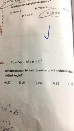 ifadelerinden hangileri doğrudur?
B) Yalnız III
Civell
A) Yalnız II
E) I, I ve III
D) Il ve III
MIT YAYINLARI
24.
f(x) = 2x(x + 1)2 + (x + 1)2
fonksiyonunun birinci türevinin x = 1 noktasındaki
değeri kaçtır?
A) 20
B) 24
C) 26
D) 28
E) 30
n
-2x to
6
12
