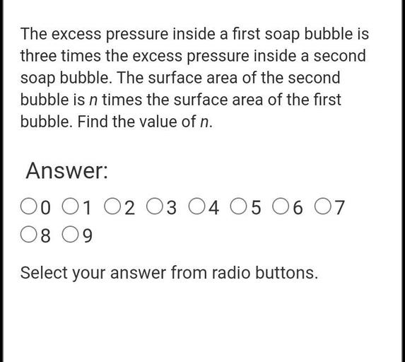 The excess pressure inside a first soap bubble is
three times the excess pressure inside a second
soap bubble. The surface area of the second
bubble is n times the surface area of the first
bubble. Find the value of n.
Answer:
00 01 02 03 04 05 06 07
08 09
Select your answer from radio buttons.