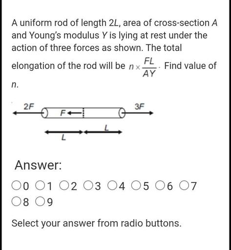 A uniform rod of length 2L, area of cross-section A
and Young's modulus Y is lying at rest under the
action of three forces as shown. The total
FL
elongation of the rod will be nx. Find value of
AY
n.
2F
3F
FA
Answer:
00 01 02 03 04 05 06 07
08 09
Select your answer from radio buttons.