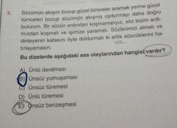 5.
Sözümün akışını bozup güzel tümceler aramak yerine güzel
tümceleri bozup sözümün akışına uydurmayı daha doğru
bulurum. Bir sözün ardından koşmamalıyız, söz bizim ardi-
mizdan koşmalı ve işimize yaramalı. Sözlerimizi almalı ve
dinleyenin kafasını öyle doldurmalı ki artık sözcüklerini ha-
tırlayamasın.
dok
Bu dizelerde aşağıdaki ses olaylarından hangisi vardır?
A) Ünlü daralması
B) Ünsüz yumuşaması
Ünsüz türemesi
D) Ünlü türemesi
E) Onsüz benzeşmesi
