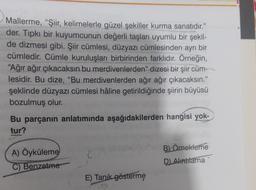 Mallerme, “Şiir, kelimelerle güzel şekiller kurma sanatıdır."
der. Tipkı bir kuyumcunun değerli taşları uyumlu bir şekil-
de dizmesi gibi. Şiir cümlesi, düzyazı cümlesinden ayrı bir
cümledir. Cümle kuruluşları birbirinden farklıdır. Örneğin,
“Ağır ağır çıkacaksın bu merdivenlerden" dizesi bir şiir cüm-
lesidir. Bu dize, "Bu merdivenlerden ağır ağır çıkacaksın."
şeklinde düzyazı cümlesi hâline getirildiğinde şiirin büyüsü
bozulmuş olur.
Bu parçanın anlatımında aşağıdakilerden hangisi yok-
tur?
B) Örnekleme
A) Öyküleme
C) Benzetme
D) Alntriama
E) Tanik gösterme