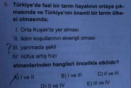 5. Türkiye'de faal bir tarım hayatının ortaya çık-
masında ve Türkiye'nin önemli bir tarım ülke-
si olmasında;
I. Orta Kuşak'ta yer alması
II. iklim koşullarinin elverişli olması
III. yarımada şekli
IV. nüfus artış hizi
etmenlerinden hangileri öncelikle etkilidir?
I ve II
B) I ve III C) II ve II
D) II ve IV
E) III ve IV
Al