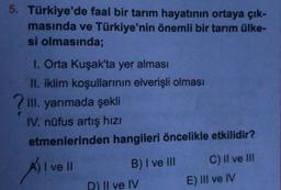 5. Türkiye'de faal bir tarım hayatının ortaya çık-
masında ve Türkiye'nin önemli bir tarım ülke-
si olmasında;
I. Orta Kuşak'ta yer alması
II. iklim koşullarinin elverişli olması
III. yarımada şekli
IV. nüfus artış hizi
etmenlerinden hangileri öncelikle etkilidir?
I ve II
B) I ve III C) II ve II
D) II ve IV
E) III ve IV
Al
