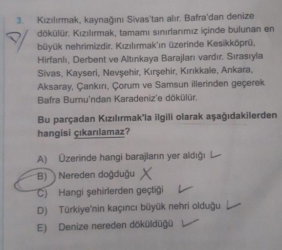 3.
Kızılırmak, kaynağını Sivas'tan alır. Bafra'dan denize
dökülür. Kızılırmak, tamamı sınırlarımız içinde bulunan en
büyük nehrimizdir. Kızılırmak'ın üzerinde Kesikköprü,
Hirfanlı, Derbent ve Altınkaya Barajları vardır. Sırasıyla
Sivas, Kayseri, Nevşehir, 