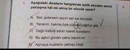 1.
Aşağıdaki dizelerin hangisinde iyelik ekinden sonra
yaklaşma hâl eki almış bir sözcük vardır?
A) Ben gidersem sazım sen kal dünyada
B) Yanarım, bakma öyle yüzüme yağmur gibi
) V
@ Dağıt kalbini saran hasret bulutlarını
D) Bu aşkın günahı yalnız benim mi
E) Aşmaya kudretim yetmez cibali
