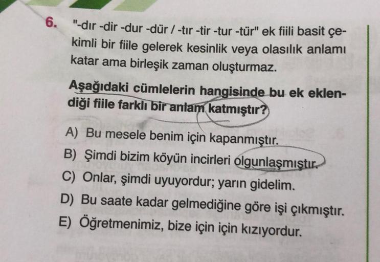 6.
"-dir-dir -dur-dür / -tir-tir -tur -tür" ek fiili basit çe-
kimli bir fiile gelerek kesinlik veya olasılık anlamı
katar ama birleşik zaman oluşturmaz.
Aşağıdaki cümlelerin hangisinde bu ek eklen-
diği fiile farklı bir anlam katmıştır?
A) Bu mesele benim