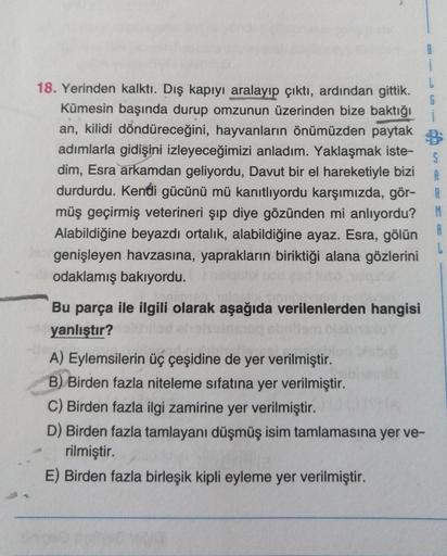 1
5
A
18. Yerinden kalktı. Dış kapıyı aralayıp çıktı, ardından gittik.
Kümesin başında durup omzunun üzerinden bize baktığı
an, kilidi döndüreceğini, hayvanların önümüzden paytak
adımlarla gidişini izleyeceğimizi anladım. Yaklaşmak iste-
dim, Esra arkamdan