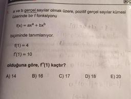 a ve b gerçel sayılar olmak üzere, pozitif gerçel sayılar kümesi
üzerinde bir f fonksiyonu
f(x) = axa + bxb
10) = 0+
biçiminde tanımlanıyor.
f(1) = 4
f(1) = 10
olduğuna göre, f"(1) kaçtır?
A) 14
B) 16
C) 17
D) 18 E) 20