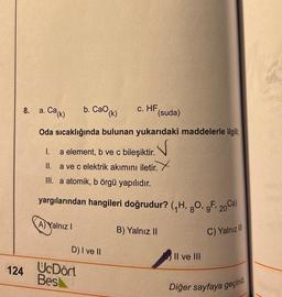 8. a. Cak)
b. Cao (k)
.
C. HF
(suda)
Oda sıcaklığında bulunan yukarıdaki maddelerle ilgili
I. a element, b ve c bileşiktir.
V
II. a ve c elektrik akımını iletir.
III. a atomik, b örgü yapılıdır.
yargılarından hangileri doğrudur? (7H, 90, 9F 20ca)
A) Yalnız !
B) Yalnız II
C) Yalnız II
D) I ve II
Il ve III
124
UcDört
Bes
Diğer sayfaya geçiniz
