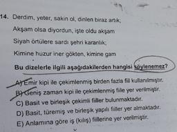 14. Derdim, yeter, sakin ol, dinlen biraz artik;
Akşam olsa diyordun, işte oldu akşam
Siyah örtülere sardı şehri karanlık;
Kimine huzur iner gökten, kimine gam
Bu dizelerle ilgili aşağıdakilerden hangisi söylenemez?
A) Emir kipi ile çekimlenmiş birden fazla fiil kullanılmıştır.
BI Geniş zaman kipi ile çekimlenmiş fiile yer verilmiştir
.
C) Basit ve birleşik çekimli fiiller bulunmaktadır.
D) Basit, türemiş ve birleşik yapılı fiiller yer almaktadır.
E) Anlamına göre iş (kılış) fiillerine yer verilmiştir.
