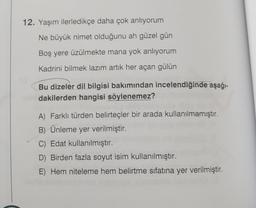 12. Yaşım ilerledikçe daha çok anlıyorum
Ne büyük nimet olduğunu ah güzel gün
Boş yere üzülmekte mana yok anlıyorum
Kadrini bilmek lazım artık her açan gülün
Bu dizeler dil bilgisi bakımından incelendiğinde aşağı-
dakilerden hangisi söylenemez?
A) Farklı türden belirteçler bir arada kullanılmamıştır.
B) Ünleme yer verilmiştir.
C) Edat kullanılmıştır.
D) Birden fazla soyut isim kullanılmıştır.
E) Hem niteleme hem belirtme sıfatına yer verilmiştir.
