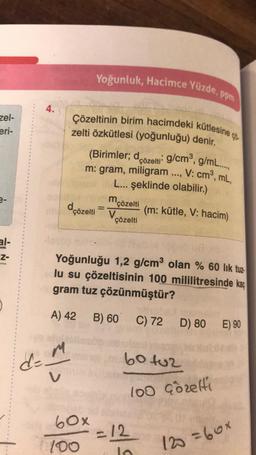 Yoğunluk, Hacimce Yüzde, ppm
4.
zel-
eri-
Çözeltinin birim hacimdeki kütlesine
zelti özkütlesi (yoğunluğu) denir.
(Birimler; dçözelti
: g/cmº, g/m...,
m: gram, miligram ..., V: cm, mL,
L... şeklinde olabilir.)
2-
dçözelti
=
m
'çözelti
V
çözelti
(m: kütle, V: hacim)
al-
Z-
Yoğunluğu 1,2 g/cm olan % 60 lik tuz-
lu su çözeltisinin 100 mililitresinde kaç
gram tuz çözünmüştür?
A) 42 B) 60
C) 72
D) 80
E) 90
M
d-
60 tuz
100 Cozelte
60x
=
= 12
la
100
120=60x
