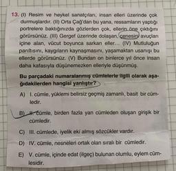 13. (1) Resim ve heykel sanatçıları, insan elleri üzerinde çok
durmuşlardır. (II) Orta Çağ'dan bu yana, ressamların yaptığı
portrelere baktığınızda gözlerden çok, ellerin öne çıktığını
te görürsünüz. (III) Gergef üzerinde dolaşan, çenesini avuçları
içine alan, vücut boyunca sarkan eller... (IV) Mutluluğun
parıltısını, kaygıların kaynaşmasını, yaşamaktan usanışı bu
ellerde görürsünüz. (V) Bundan on binlerce yıl önce insan
daha kafasıyla düşünemezken elleriyle düşünmüş.
Bu parçadaki numaralanmış cümlelerle ilgili olarak aşa-
ğıdakilerden hangisi yanlıştır?
A) I. cümle, yüklemi belirsiz geçmiş zamanlı, basit bir cüm-
ledir.
B) H. Cümle, birden fazla yan cümleden oluşan girişik bir
cümledir.
C) III. cümlede, iyelik eki almış sözcükler vardır.
D) IV. cümle, nesneleri ortak olan sıralı bir cümledir.
E) V. cümle, içinde edat (ilgeç) bulunan olumlu, eylem cüm-
lesidir.